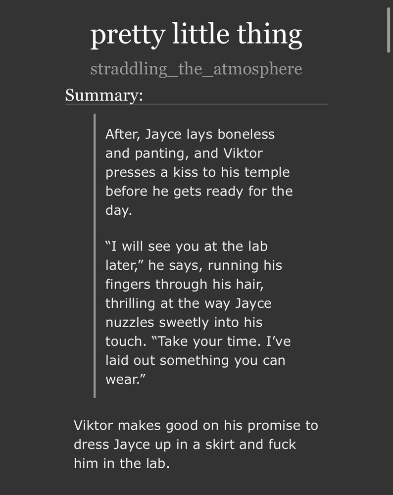 summary of jayvik fic titled ‘pretty little thing’ part 2 of the teachers pet verse.

After, Jayce lays boneless and panting, and Viktor presses a kiss to his temple before he gets ready for the day.

“I will see you at the lab later,” he says, running his fingers through his hair, thrilling at the way Jayce nuzzles sweetly into his touch. “Take your time. I’ve laid out something you can wear.”

Viktor makes good on his promise to dress Jayce up in a skirt and fuck him in the lab
