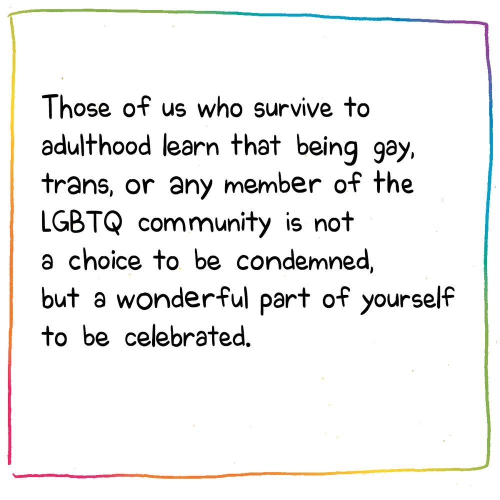 text: Those of us who survive to adulthood learn that being gay, trans, or any member of the LGBTQ community is not a choice to be condemned, but a wonderful part of yourself to be celebrated. 