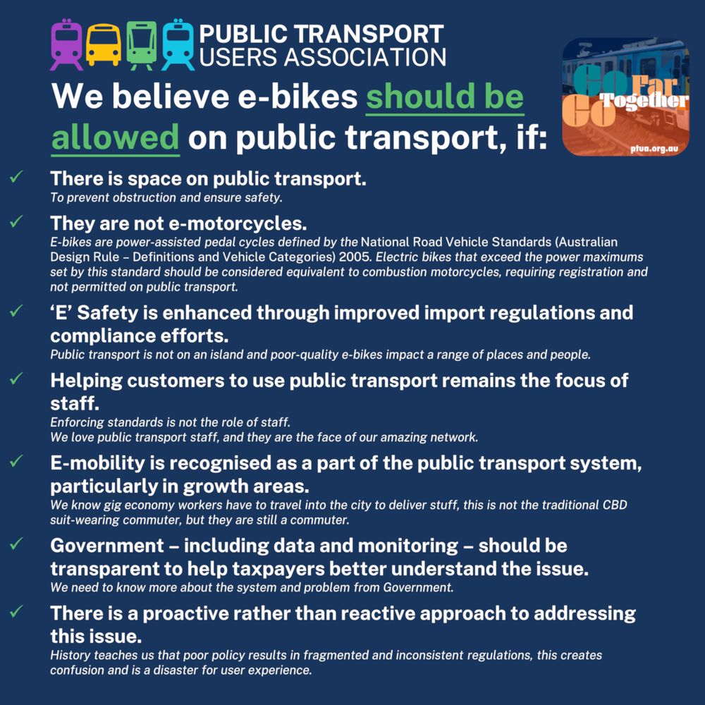 We believe e-bikes should be allowed on public transport, if:
There is space on public transport.
They are not e-motorcycles.
‘E’ Safety is enhanced through improved import regulations and compliance efforts.
Helping customers to use public transport remains the focus of staff.
E-mobility is recognised as a part of the public transport system, particularly in growth areas.
Government – including data and monitoring – should be transparent to help taxpayers better understand the issue.
There is a proactive rather than reactive approach to addressing this issue.
