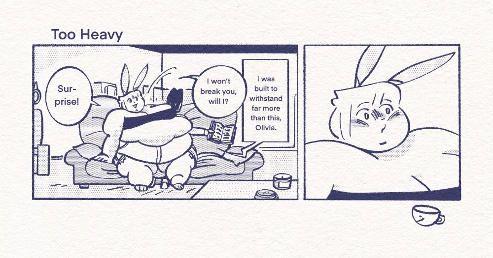 A comic titled “Too Heavy.” Olivia, a large bunny woman, suddenly sits on Atlas’s lap while reading on the couch. She asks, “Surprise! I won’t break you, will I?” Atlas answers, “I was built to withstand far more than this, Olivia.” Olivia blushes in surprise.