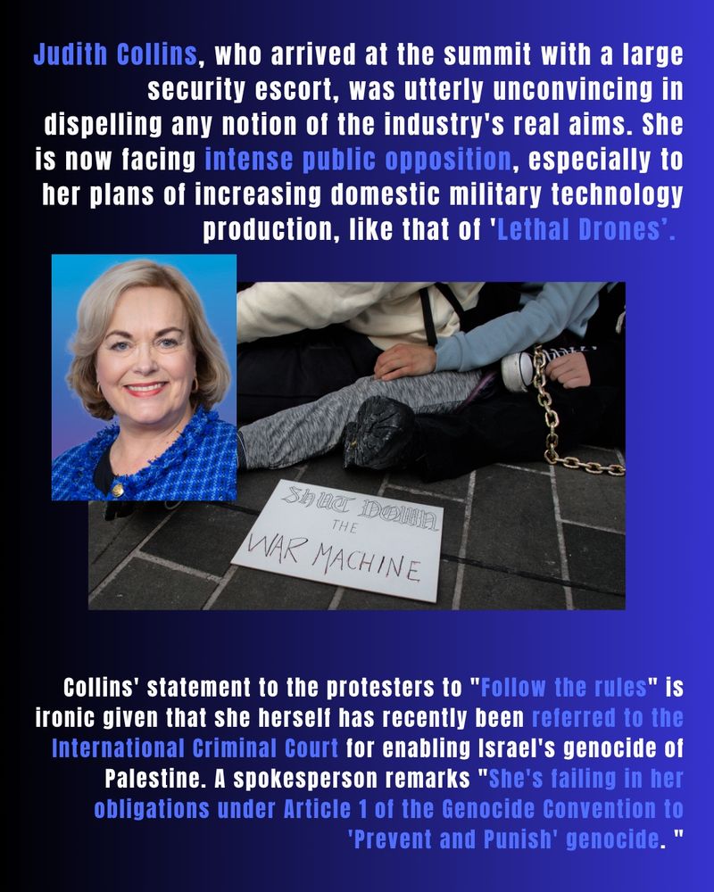 Judith Collins, who arrived at the summit with a large security escort, was utterly unconvincing in dispelling any notion of the industry's real aims. She is now facing intense public opposition, especially to her plans of increasing domestic military technology production, like that of 'Lethal Drones’. 

Collins' statement to the protesters to "Follow the rules" is ironic given that she herself has recently been referred to the International Criminal Court for enabling Israel's genocide of Palestine. A spokesperson remarks "She's failing in her obligations under Article 1 of the Genocide Convention to 'Prevent and Punish' genocide. "
