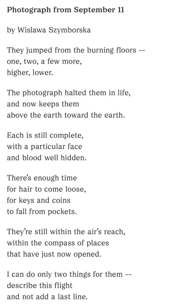 Photograph from September 11

by Wislawa Szymborska

They jumped from the burning floors --
one, two, a few more,
higher, lower.

The photograph halted them in life,
and now keeps them
above the earth toward the earth.

Each is still complete,
with a particular face
and blood well hidden.

There’s enough time
for hair to come loose,
for keys and coins
to fall from pockets.

They’re still within the air’s reach,
within the compass of places
that have just now opened.

I can do only two things for them --
describe this flight
and not add a last line.