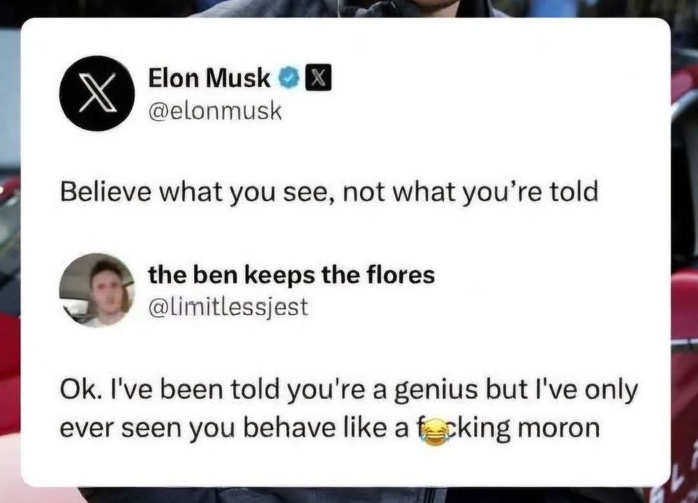 A post from Elon Musk that says "Believe what you see, not what you're told." 

And a reply that says 
"Okay. I've been told you're a genius but I've only ever seen you behave like a fucking moron."