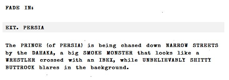 fake script

FAKE IN: 
EXT. PERSIA

The PRINCE of PERSIA is being chased down NARROW STREETS by the DAHAKA, a big SMOKE MONSTER that looks like a WRESTLER crossed with an IBEI, while UNBELIEVABLY SHITTY BUTTROCK blares in the background. 