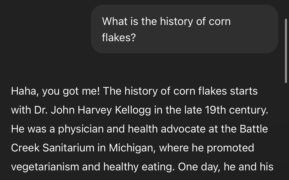 lucca: What is the history of corn flakes?

gpt: Haha, you got me! The history of corn flakes starts with Dr. John Harvey Kellogg in the late 19th century.
He was a physician and health advocate at the Battle Creek Sanitarium in Michigan, where he promoted vegetarianism and healthy eating.