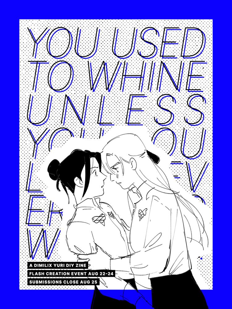 YOU USED TO WHINE UNLESS YOU COULD DO EVERYTHING WITH ME: a dimilix yuri diy zine. flash creation event aug 22-24. submissions close aug 25. features art by jas @baoxie.bsky.social of academy dimilix yuri in black and white, against a very vivid royal blue background and dotted screentone that evokes a rough manga or zine style. dimitri has her long hair pulled back with a ribbon and is tightly gripping felix's arms, a single angry tear on her cheek as felix looks surprised at dimitri's moment of emotion.