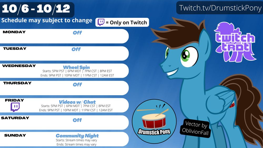 Twitch schedule for Week 10/6 - 10/12 (Schedule may subject to change) All Times are MDT. 

Twitch logo equals Only on Twitch

Monday: Off
Tuesday: Off
Wednesday: Wheel Spin (6PM-10PM)
Thursday: Off
Friday: Videos w/Chat (6PM-10PM)
Saturday: Off
Sunday: Community Night (Stream schedule may vary)

Has a blue and white background.

Features a pony with a blue coat, brown mane, brown tail, and green eyes.

Drumstick Pony Vector by OblivionFall

Features a logo with a purple pony silhouette and the text that says, "Twitch Trot" 

Features a logo with a red snare drum and a pair of drumsticks with one of them hitting the drum, also including the text that says "Drumstick Pony" with a blue circle background and black outline.

Twitch.tv/DrumstickPony