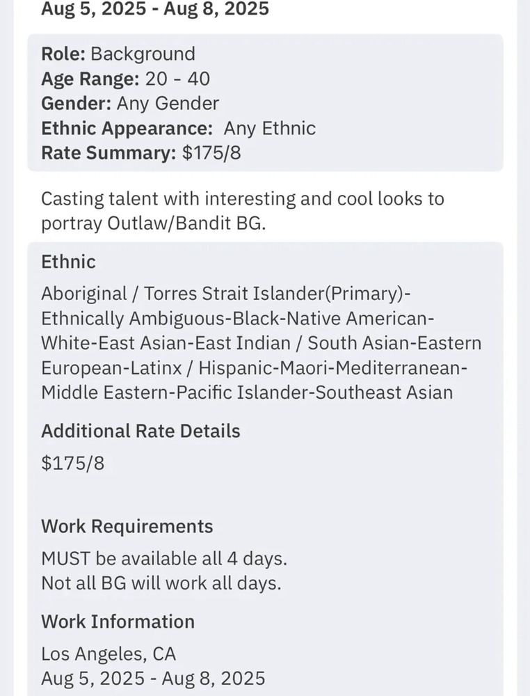 Role: Background
Age Range: 20 - 40
Gender: Any Gender
Ethnic Appearance: Any Ethnic
Rate Summary: $175/8

Casting talent with interesting and cool looks to portray Outlaw/Bandit BG

Ethnic: Aboriginal / Torres Strait Islander(Primary)-Ethnically Ambiguous-Black-Native American-White-East Asian-East Indian / South Asian-Eastern European-Latinx / Hispanic-Maori-Mediterranean-Middle Eastern-Pacific Islander-Southeast Asian

Additional Rate Details: $175/8

Work Requirements: MUST be available all 4 days, Not all BG will work all days

Work Information: Los Angeles, CA
Aug 5, 2025 - Aug 8, 2025