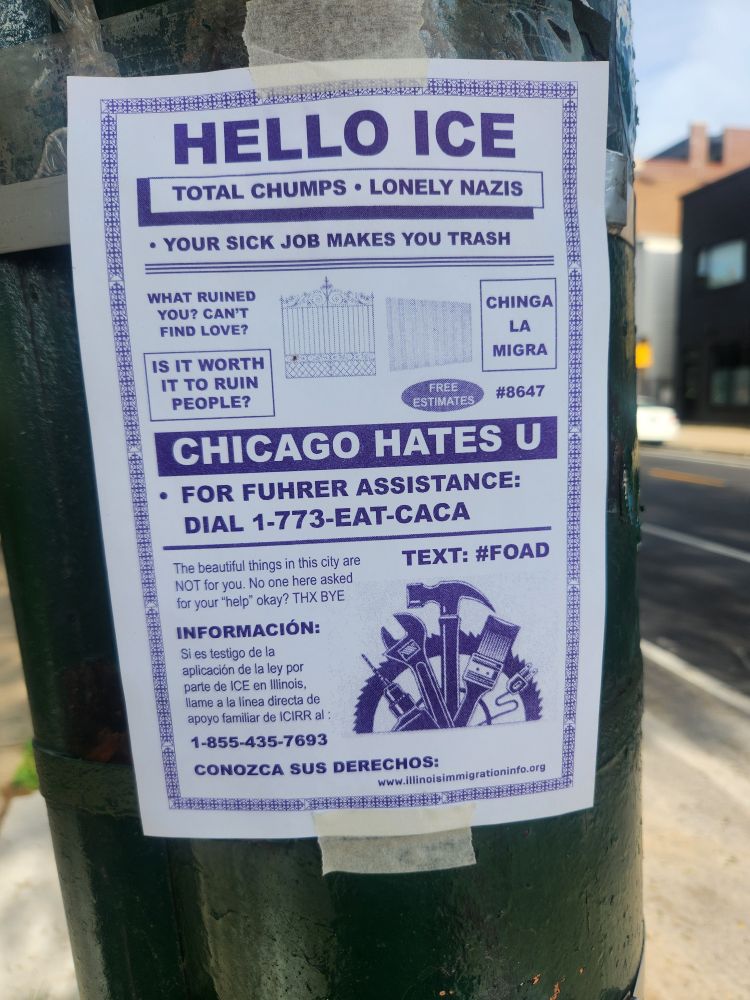 A flyer taped to a pole. The is designed to resemble those annoying ones for garage repairs that are always taped to garages around here. It reads: Hello ICE. Total chumps. Lonely nazis. Your sick job makes you trash! What ruined you? Can't find love? Is it worth it to ruin people? Chinga la migra. Chicago hates U. For fuhrer assistance call 1-773-EAT-CACA. The beautiful things in this city are not for you. No one asked for your "help" okay? Thnx bye.

It's followed by information about ICIRR in Spanish and a phone number: 1-855-435-7693
