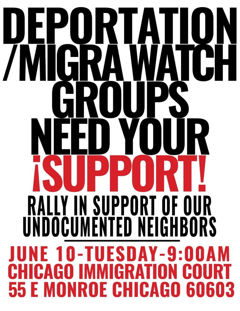 DEPORTATION /MIGRA WATCH GROUPS NEED YOUR ¡SUPPORT!

RALLY IN SUPPORT OF OUR UNDOCUMENTED NEIGHBORS

JUNE 10-TUESDAY-9:00AM CHICAGO IMMIGRATION COURT 55 E MONROE CHICAGO 60603