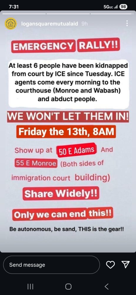 Emergency Rally! At least 6 people have been kidnapped by ICE since Tuesday. ICE agents come every morning to the courthouse at Monroe and Wabash and abduct people. We won't let them! 
Friday the 13th, 8am. Show up at 50 E. Adams and 55 E Monroe (both sides of the immigration court building). Share widely! Only we can end this! Be autonomous, be sand; this is the gear