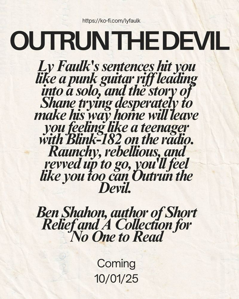 https://ko-fi.com/lyfaulk

outrun the devil

Ly Faulk's sentences hit you like a punk guitar riff leading into a solo, and the story of Shane trying desperately to make his way home will leave you feeling like a teenager with Blink-182 on the radio. Raunchy, rebellious, and revved up to go, you'll feel like you too can Outrun the Devil. 

Ben Shahon, author of Short Relief and A Collection for No One to Read

Coming 10/01/25

