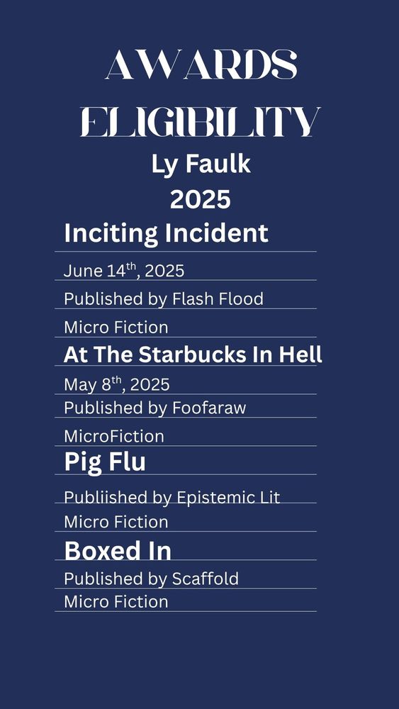Awards Eligibility
Ly Faulk
2025
Inciting Incident
June 14th, 2025
Published by Flash Flood
Microfiction
At the Starbuck in Hell
May 8th, 2025
Published by Foofaraw
Microfiction
Pig Flu
Published by Epistemic Lit
Micro Fiction
Boxed In
Published by Scaffold 
Micro Fiction