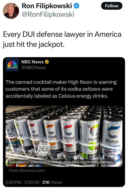 @RonFilipkowski
Every DUI defense lawyer in America just hit the jackpot.
@NBCNews
The canned cocktail maker High Noon is warning customers that some of its vodka seltzers were accidentally labeled as Celsius energy drinks.
From nbcnews.com
2:20 PM 7/30/25
