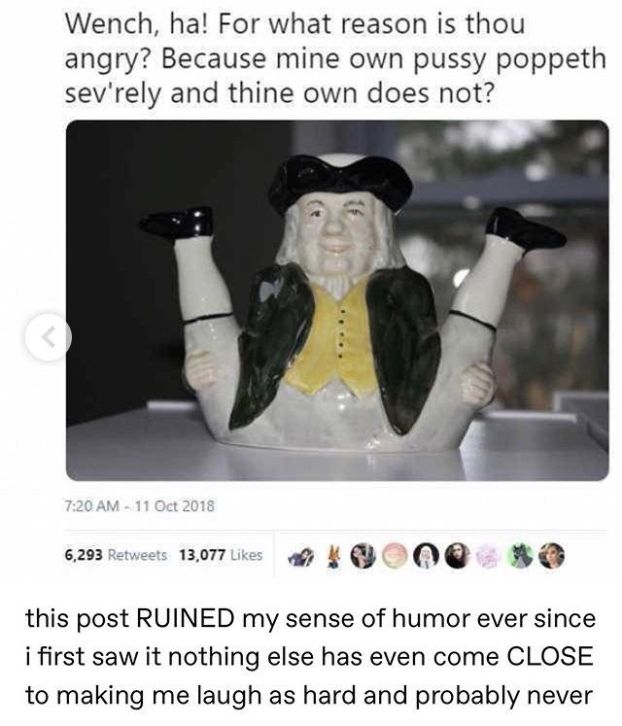 "Wench, ha! For what reason is thou angry? Because mine own pussy poppeth sev'rely and thine own does not?"
11 Oct 2018 13.077Likes
"this post RUINED my sense of humor ever since i first saw it nothing else has even come CLOSE to making me laugh as hard and probably never" (Will)