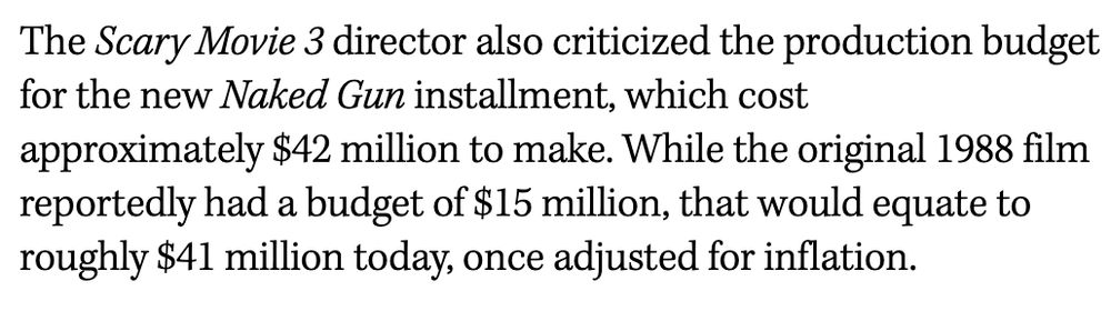 The Scary Movie 3 director also criticized the production budget for the new Naked Gun installment, which cost approximately $42 million to make. While the original 1988 film reportedly had a budget of $15 million, that would equate to roughly $41 million today, once adjusted for inflation.