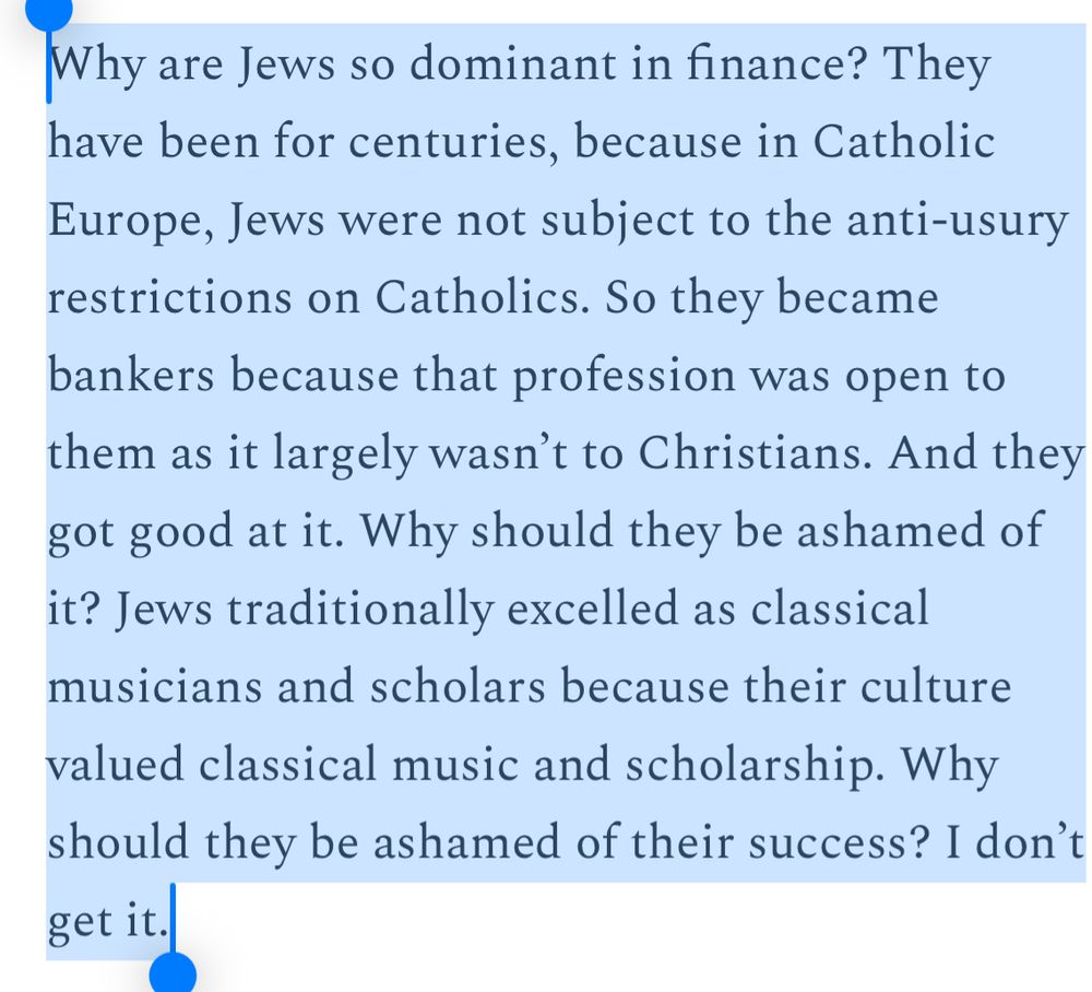 Why are Jews so dominant in finance? They have been for centuries, because in Catholic Europe, Jews were not subject to the anti-usury restrictions on Catholics. So they became bankers because that profession was open to them as it largely wasn’t to Christians. And they got good at it. Why should they be ashamed of it? Jews traditionally excelled as classical musicians and scholars because their culture valued classical music and scholarship. Why should they be ashamed of their success? I don’t get it.