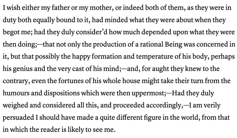 The Rich, Lunatic Character of Tristram Shandy Is Encapsulated in the Book’s First Sentence
Slate · Ted Scheinman · January 28, 2016

Photo illustration by Sofya Levina. Image by George Cruikshank.

This article is part of A Year of Great Books, a Slate Academy. To learn more, read Laura Miller’s introduction to the series, or visit Slate.com/GreatBooks.

When considering the great first lines to novels, we tend to prize concision (“Mrs. Dalloway said she would buy the flowers herself.”) and grace (“It is a truth universally acknowledged …”). For me, the greatest lede in English literature is neither concise nor graceful. It’s the gawky first sentence of The Life and Opinions of Tristram Shandy, Gentleman. Like the novel it inaugurates, the sentence is long and frantic and riddled with em-dashes and semicolons and brief, improvisatory phrases that hurriedly qualify a previous assertion. The prose veers between writing and conversation. There’s mounting surprise and inappropriate humor and not a little sadness. In comparison, “Call me Ishmael” sounds like a Twitter bio. Shandy starts like this:

I wish either my father or my mother, or indeed both of them, as they were in duty both equally bound to it, had minded what they were about when they begot me; had they duly consider’d how much depended upon what they were then doing;—that not only the production of a rational Being was concerned in it, but that possibly the happy formation and temperature of his body, perhaps his genius and the very cast of his mind;—and, for aught they knew to the contrary, even the fortunes of his whole house might take their turn from the humours and dispositions which were then uppermost;—Had they duly weighed and considered all this, and proceeded accordingly,—I am verily persuaded I should have made a quite different figure in the world, from that in which the reader is likely to see me.