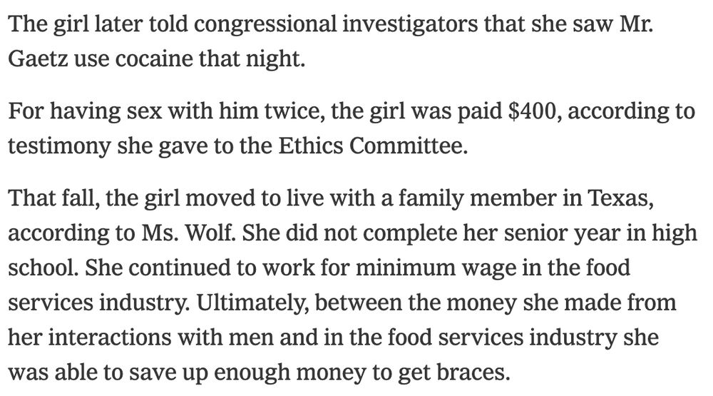 The girl later told congressional investigators that she saw Mr. Gaetz use cocaine that night.

For having sex with him twice, the girl was paid $400, according to testimony she gave to the Ethics Committee.

That fall, the girl moved to live with a family member in Texas, according to Ms. Wolf. She did not complete her senior year in high school. She continued to work for minimum wage in the food services industry. Ultimately, between the money she made from her interactions with men and in the food services industry she was able to save up enough money to get braces.