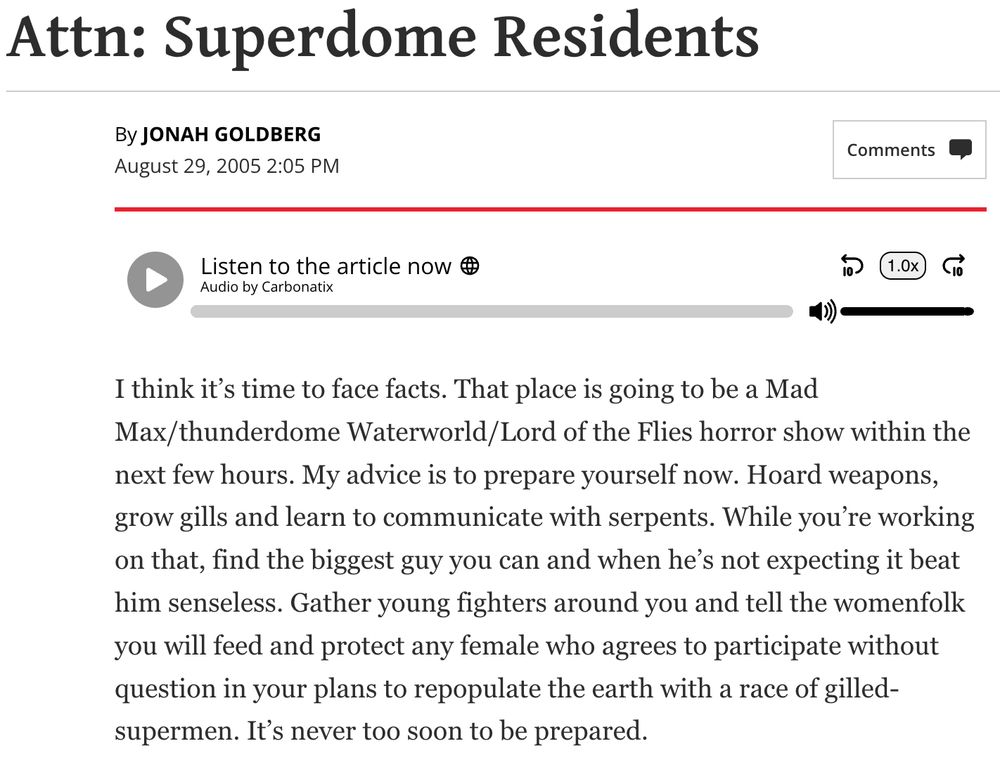 post by Jonah Goldberg on August 29, 2005 Attn: Superdome Residents I think it’s time to face facts. That place is going to be a Mad Max/thunderdome Waterworld/Lord of the Flies horror show within the next few hours. My advice is to prepare yourself now. Hoard weapons, grow gills and learn to communicate with serpents. While you’re working on that, find the biggest guy you can and when he’s not expecting it beat him senseless. Gather young fighters around you and tell the womenfolk you will feed and protect any female who agrees to participate without question in your plans to repopulate the earth with a race of gilled-supermen. It’s never too soon to be prepared.