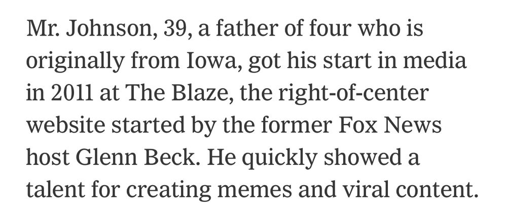Mr. Johnson, 39, a father of four who is originally from Iowa, got his start in media in 2011 at The Blaze, the right-of-center website started by the former Fox News host Glenn Beck. He quickly showed a talent for creating memes and viral content.