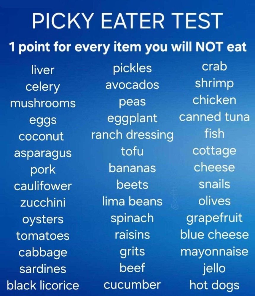 Picky Eater Test
1 point for every item you will NOT eat
liver
celery
mushrooms
eggs
coconut
asparagus
pork
cauliflower
zucchini (what the FUCK is zucchini? Courgette!)
oysters
tomatoes
cabbage
sardines
blackk licourice
pickles
avocados
peas
eggplant (FUCK OFF! aubergine)
ranch dressing
tofu
bananas
beets
lima beans
spinach
raisins
grits
beef cucumber
crab
shrimp
chicken
canned tuna
fish
cottage cheese
snails
olives
grapefruit
blue cheese
mayonnaise
jello
hot dogs