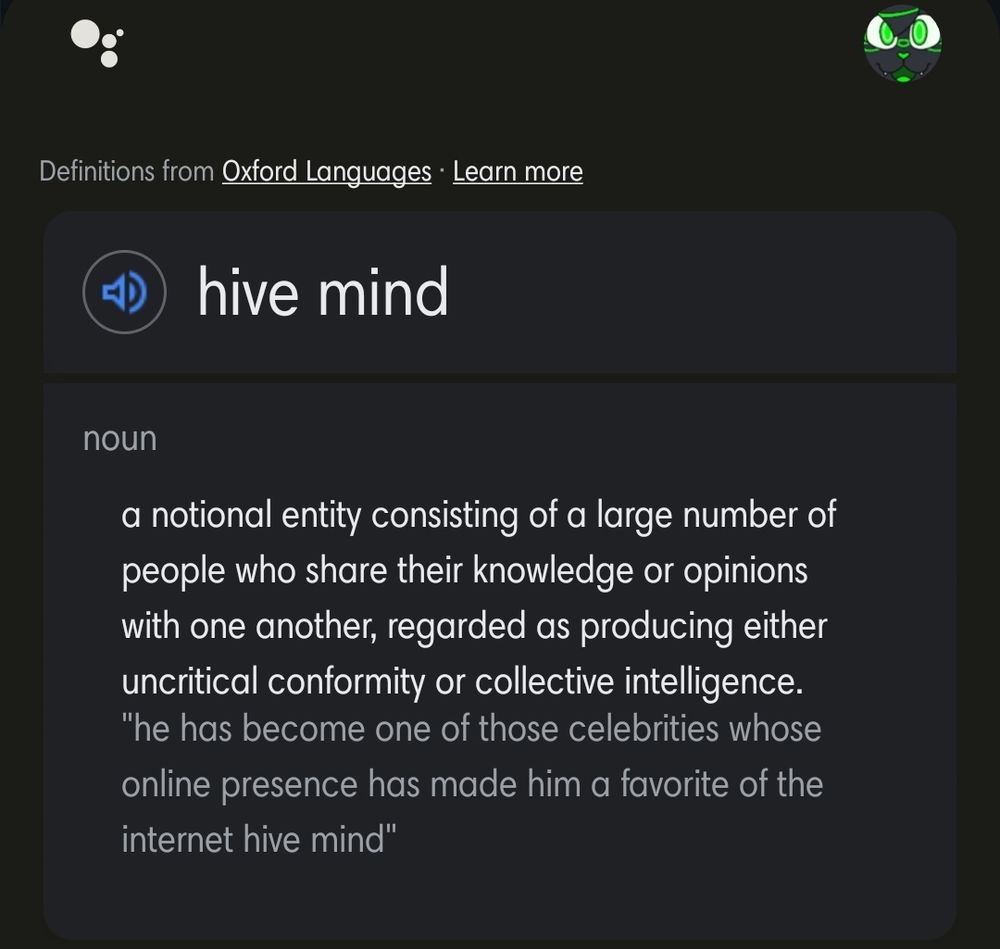 Definitions from Oxford Languages.

hive mind

noun

a notional entity consisting of a large number of people who share their knowledge or opinions with one another, regarded as producing either uncritical conformity or collective intelligence.

"he has become one of those celebrities whose online presence has made him a favorite of the internet hive mind"