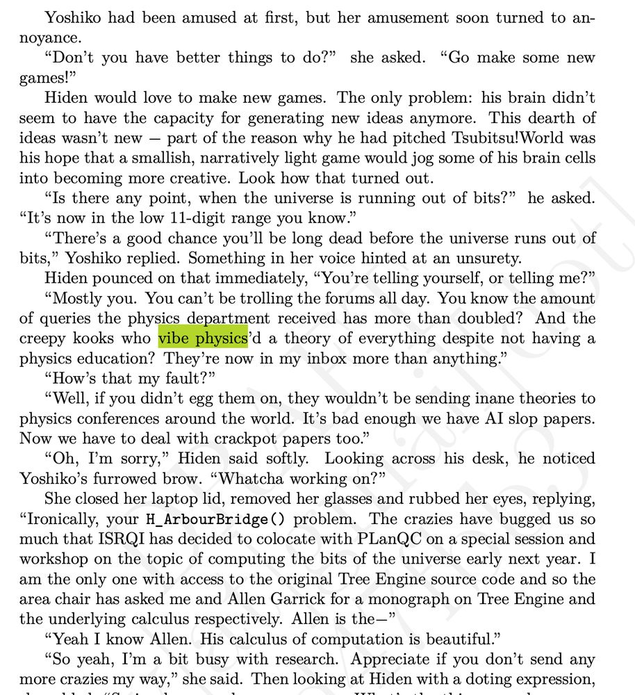 Yoshiko had been amused at first, but her amusement soon turned to annoyance.
“Don’t you have better things to do?” she asked. “Go make some new
games!”
Hiden would love to make new games. The only problem: his brain didn’t seem to have the capacity for generating new ideas anymore. This dearth of ideas wasn’t new— part of the reason why he had pitched Tsubitsu!World was his hope that a smallish, narratively light game would jog some of his brain cells into becoming more creative. Look how that turned out.
“Is there any point, when the universe is running out of bits?” he asked.
“It’s now in the low 11-digit range you know.”
“There’s a good chance you’ll be long dead before the universe runs out of bits,” Yoshiko replied. Something in her voice hinted at an unsurety.
Hiden pounced on that immediately, “You’re telling yourself, or telling me?”
“Mostly you. You can’t be trolling the forums all day. You know the amount
of queries the physics department received has more than doubled? And the creepy kooks who vibe physics’d a theory of everything despite not having a physics education? They’re now in my inbox more than anything.”
“How’s that my fault?”
“Well, if you didn’t egg them on, they wouldn’t be sending inane theories to physics conferences around the world. It’s bad enough we have AI slop papers. Now we have to deal with crackpot papers too.”
“Oh, I’m sorry,” Hiden said softly. Looking across his desk, he noticed
Yoshiko’s furrowed brow. “Whatcha working on?”
She closed her laptop lid, removed her glasses and rubbed her eyes, replying,
“Ironically, your H_ArbourBridge() problem. The crazies have bugged us so much that ISRQI has decided to colocate with PLanQC on a special session andworkshop on the topic of computing the bits of the universe early next year. I am the only one with access to the original Tree Engine source code and so the area chair has asked me and Allen Garrick for a monograph on