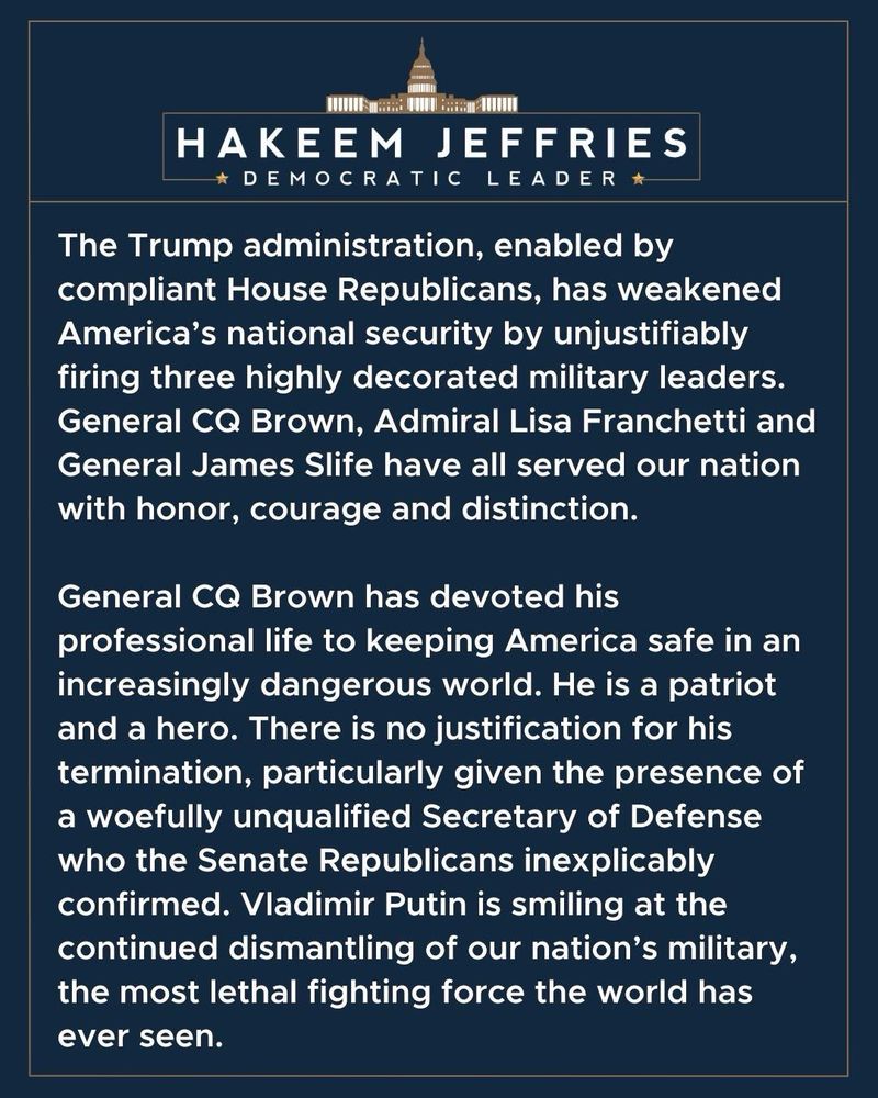 The Trump administration, enabled by compliant House Republicans, has weakened America’s national security by unjustifiably firing three highly decorated military leaders. General CQ Brown, Admiral Lisa Franchetti and General James Slife have all served our nation with honor, courage and distinction. 

General CQ Brown has devoted his professional life to keeping America safe in an increasingly dangerous world. He is a patriot and a hero. There is no justification for his termination, particularly given the presence of a woefully unqualified Secretary of Defense who the Senate Republicans inexplicably confirmed. Vladimir Putin is smiling at the continued dismantling of our nation’s military, the most lethal fighting force the world has ever seen.
