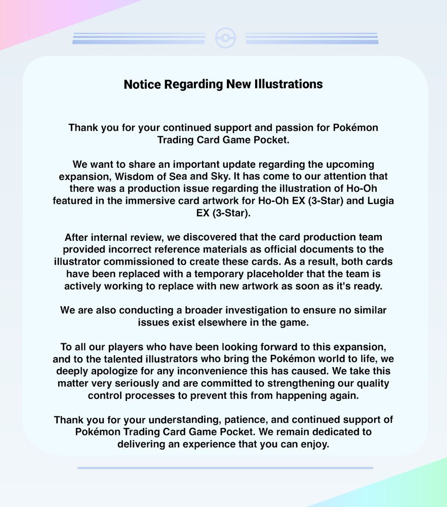 Texto del comunicado (en inglés): Notice Regarding New Illustrations
Thank you for your continued support and passion for Pokémon
Trading Card Game Pocket.

We want to share an important update regarding the upcoming
expansion, Wisdom of Sea and Sky. It has come to our attention that
there was a production issue regarding the illustration of Ho-Oh
featured in the immersive card artwork for Ho-Oh EX (3-Star) and Lugia
EX (3-Star).

After internal review, we discovered that the card production team
provided incorrect reference materials as official documents to the
illustrator commissioned to create these cards. As a result, both cards
have been replaced with a temporary placeholder that the team is
actively working to replace with new artwork as soon as it's ready.
We are also conducting a broader investigation to ensure no similar
issues exist elsewhere in the game.

To all our players who have been looking forward to this expansion,
and to the talented illustrators who bring the Pokémon world to life, we
deeply apologize for any inconvenience this has caused. We take this
matter very seriously and are committed to strengthening our quality
control processes to prevent this from happening again.

Thank you for your understanding, patience, and continued support of
Pokémon Trading Card Game Pocket. We remain dedicated to
delivering an experience that you can enjoy.
