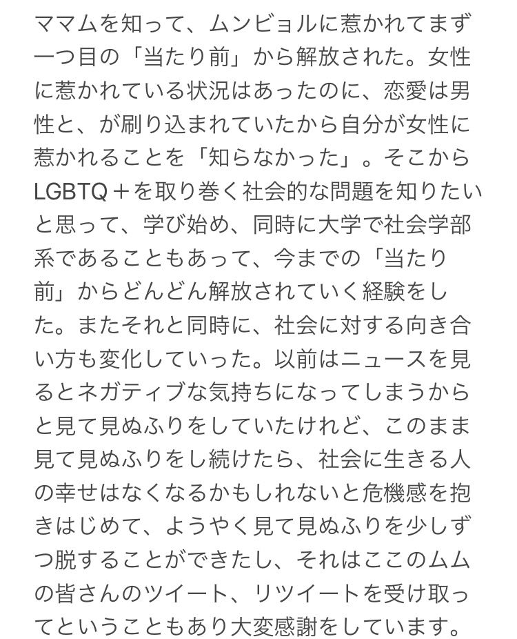 私のママムというグループに出会えたことに対する感謝の文章が次のように述べられています。

ママムを知って、ムンビョルに惹かれてまず一つ目の「当たり前」から解放された。女性に惹かれている状況はあったのに、恋愛は男性と、が刷り込まれていたから自分が女性に惹かれることを「知らなかった」。そこから
LGBTQ+を取り巻く社会的な問題を知りたいと思って、学び始め、同時に大学で社会学部系であることもあって、今までの「当たり前」からどんどん解放されていく経験をした。またそれと同時に、社会に対する向き合い方も変化していった。以前はニュースを見るとネガティブな気持ちになってしまうからと見て見ぬふりをしていたけれど、このまま見て見ぬふりをし続けたら、社会に生きる人の幸せはなくなるかもしれないと危機感を抱きはじめて、ようやく見て見ぬふりを少しずつ脱することができたし、それはここのムムの皆さんのツイート、リツイートを受け取ってということもあり大変感謝をしています。