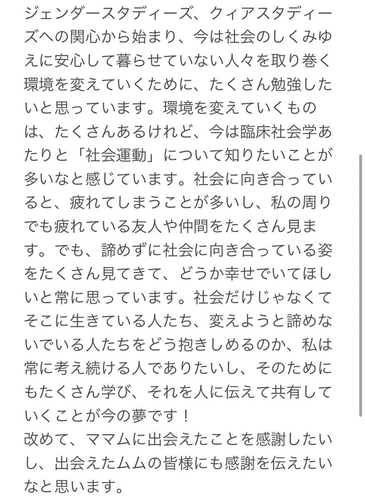 1枚目の続きで、こちらにも私のかいた文章があります。文章の内容は次のようです。ジェンダースタディーズ、クイアスタディーズへの関心から始まり、今は社会のしくみゆえに安心して暮らせていない人々を取り巻く環境を変えていくために、たくさん勉強したいと思っています。環境を変えていくものは、たくさんあるけれど、今は臨床社会学あたりと「社会運動」について知りたいことが多いなと感じています。社会に向き合っていると、疲れてしまうことが多いし、私の周りでも疲れている友人や仲間をたくさん見ます。でも、諦めずに社会に向き合っている姿をたくさん見てきて、どうか幸せでいてほしいと常に思っています。社会だけじゃなくてそこに生きている人たち、変えようと諦めないでいる人たちをどう抱きしめるのか、私は常に考え続ける人でありたいし、そのためにもたくさん学び、それを人に伝えて共有していくことが今の夢です！
改めて、ママムに出会えたことを感謝したい
し、出会えたムムの皆様にも感謝を伝えたい
なと思います。
以上です。