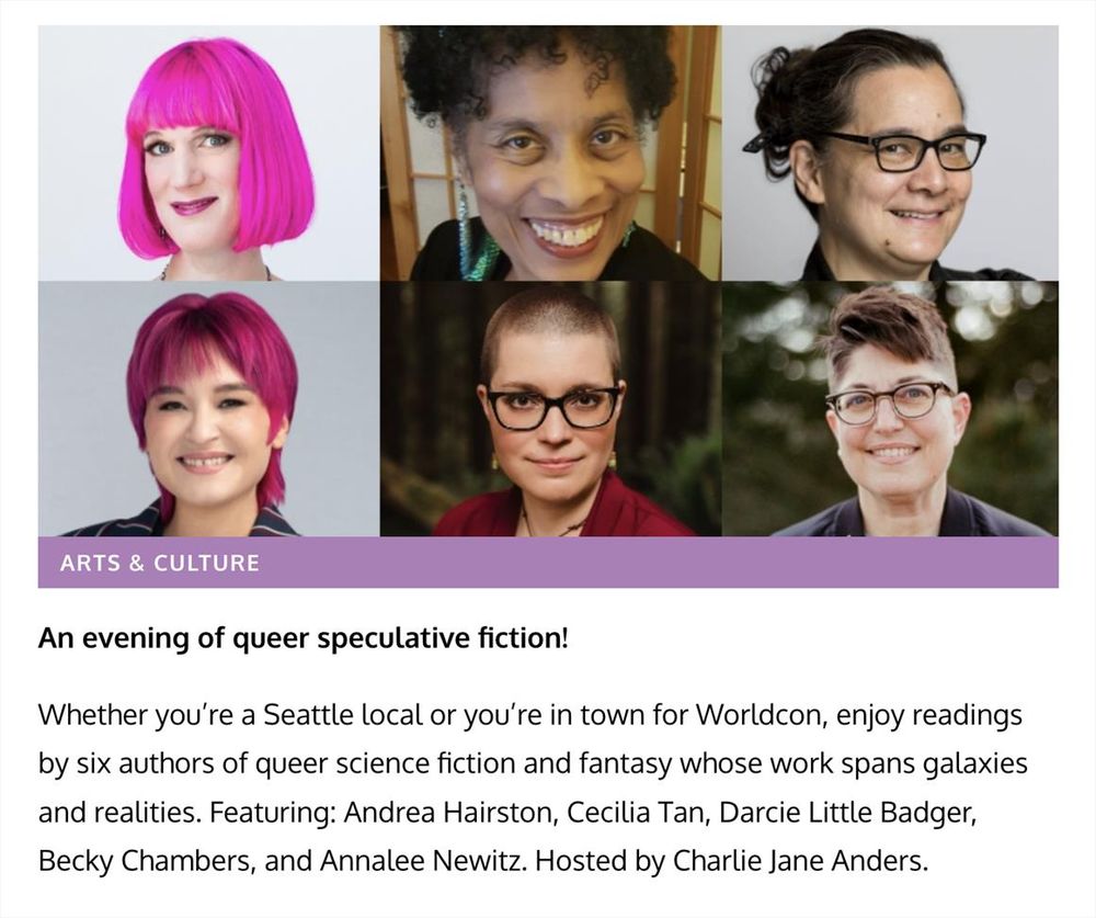 A collage showing the faces of six authors: Charlie Jane Anders, Cecilia Tan, Becky Chambers, Andrea Hairston, Darcie Little Badger, and Annalee Newitz and the text: An evening of queer speculative fiction!

Whether you’re a Seattle local or you’re in town for Worldcon, enjoy readings by six authors of queer science fiction and fantasy whose work spans galaxies and realities. Featuring: Andrea Hairston, Cecilia Tan, Darcie Little Badger, Becky Chambers, and Annalee Newitz. Hosted by Charlie Jane Anders.

About Writers with Drinks

For over two decades, Charlie Jane Anders has organized this spoken word “variety show” that brings together different styles and genres, complete with her irreverent, absurdist author bios. After a Writers With Drinks show, the fabric of reality will have looser stitches and a bit more frilly lace on the edges.