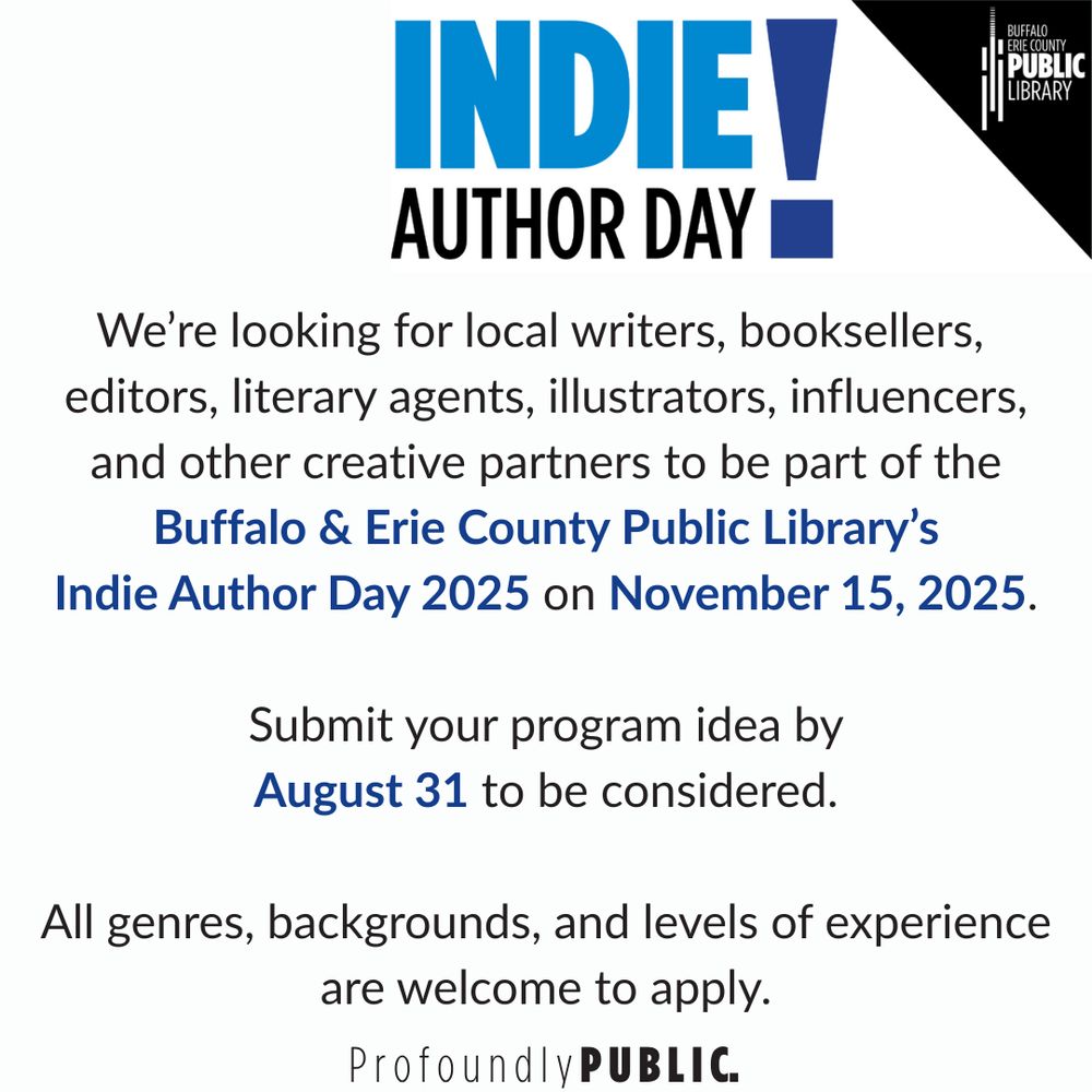 [Buffalo & Erie County Public Library logo]

INDIE AUTHOR DAY!

We're looking for local writers, booksellers, editors, literary agents, illustrators, influencers, and other creative partners to be part of the Buffalo & Erie County Public Library's Indie Author Day 2025 on November 15, 2025.

Submit your program idea by August 31 to be considered.

All genres, backgrounds, and levels of experience are welcome to apply.

Profoundly PUBLIC [Library slogan]