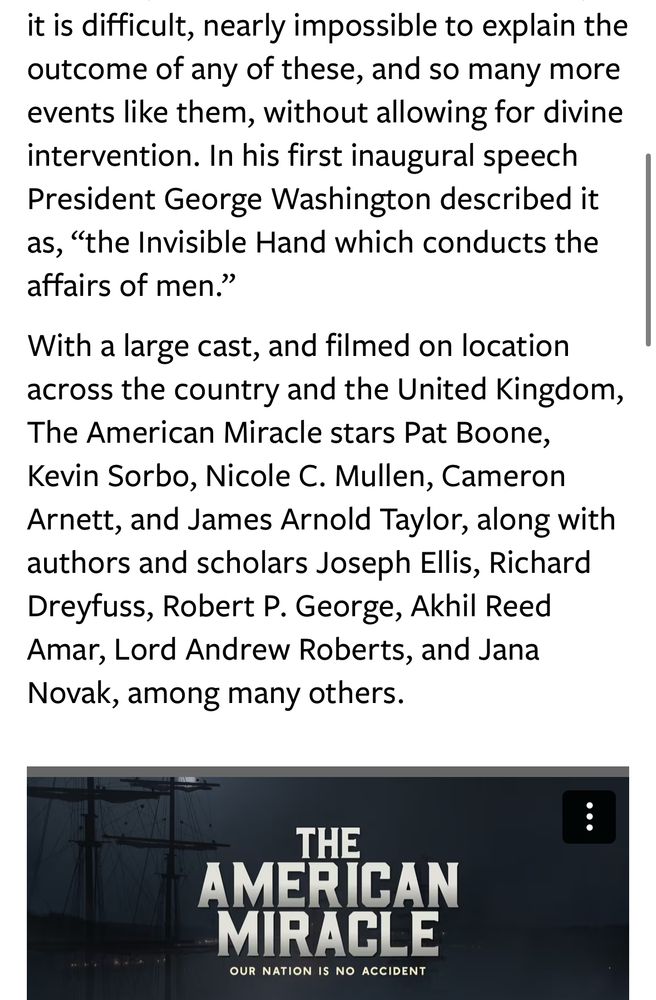 it is difficult, nearly impossible to explain the outcome of any of these, and so many more events like them, without allowing for divine intervention. In his first inaugural speech President George Washington described it as, "the Invisible Hand which conducts the affairs of men."
With a large cast, and filmed on location across the country and the United Kingdom, The American Miracle stars Pat Boone, Kevin Sorbo, Nicole C. Mullen, Cameron Arnett, and James Arnold Taylor, along with authors and scholars Joseph Ellis, Richard Dreyfuss, Robert P. George, Akhil Reed Amar, Lord Andrew Roberts, and Jana Novak, among many others.
THE
MIRACLE
OUR NATION IS NO ACCIDENT