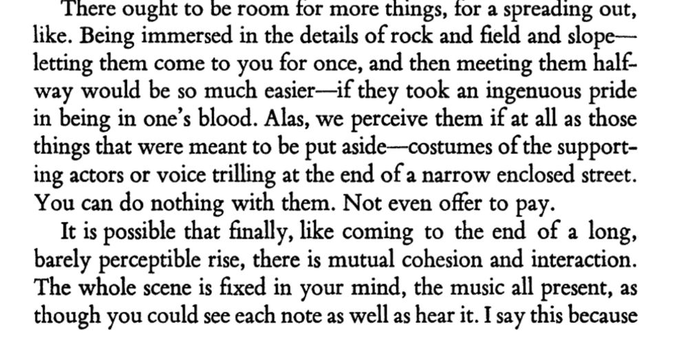 There ought to be room for more things, for a spreading out, like. Being immersed in the details of rock and field and slope— letting them come to you for once, and then meeting them halfway would be so much easier—if they took an ingenuous pride in being in one's blood. Alas, we perceive them if at all as those things that were meant to be put aside-costumes of the supporting actors or voice trilling at the end of a narrow enclosed street.
You can do nothing with them. Not even offer to pay.
It is possible that finally, like coming to the end of a long, barely perceptible rise, there is mutual cohesion and interaction.
The whole scene is fixed in your mind, the music all present, as though you could see each note as well as hear it. I say this because