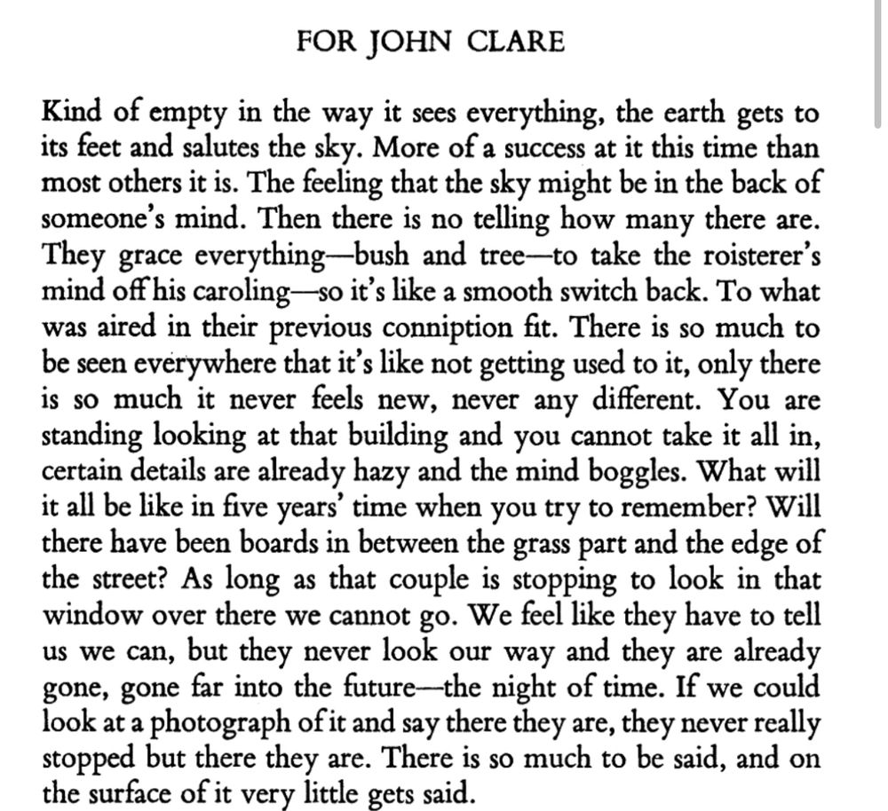 FOR JOHN CLARE
Kind of empty in the way it sees everything, the earth gets to its feet and salutes the sky. More of a success at it this time than most others it is. The feeling that the sky might be in the back of someone's mind. Then there is no telling how many there are.
They grace everything—bush and tree—to take the roisterer': mind off his caroling— so it's like a smooth switch back. To what was aired in their previous conniption fit. There is so much to be seen everywhere that it's like not getting used to it, only there is so much it never feels new, never any different. You are standing looking at that building and you cannot take it all in, certain details are already hazy and the mind boggles. What will it all be like in five years' time when you try to remember? Will there have been boards in between the grass part and the edge of the street? As long as that couple is stopping to look in that window over there we cannot go. We feel like they have to tell us we can, but they never look our way and they are already gone, gone far into the future-the night of time. If we could look at a photograph of it and say there they are, they never really stopped but there they are. There is so much to be said, and on the surface of it very little gets said.