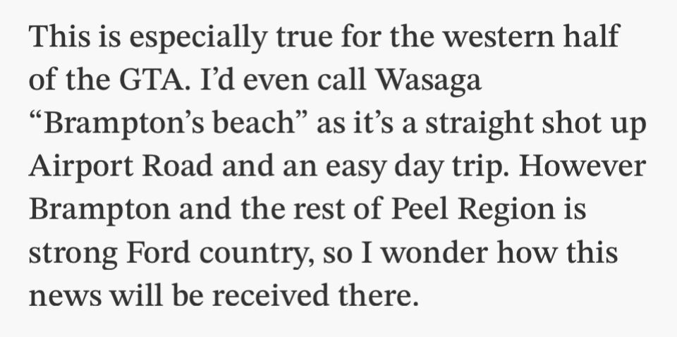 This is especially true for the western half of the GTA. I'd even call Wasaga
"Brampton's beach" as it's a straight shot up Airport Road and an easy day trip. However Brampton and the rest of Peel Region is strong Ford country, so I wonder how this news will be received there.