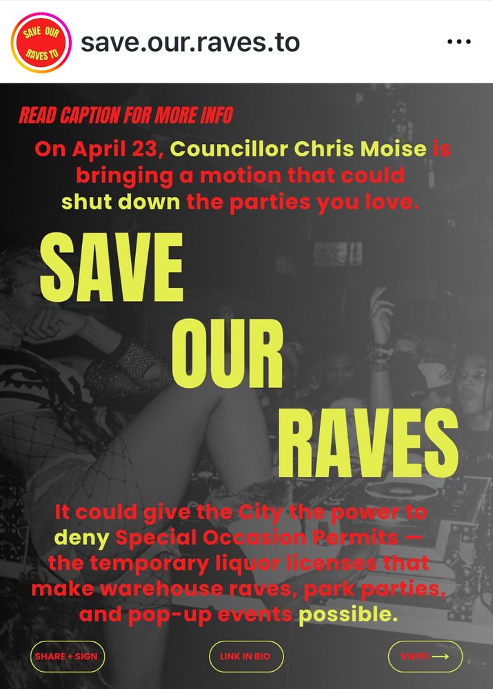 SAVE OUR RAVES TO
save.our.raves.to
READ CAPTION FOR MORE INFO
On April 23, Councillor Chris Moise bringing a motion that could shut down the parties you love.
SAVE
OUR
RAVES
It could give the city tepoten" deny Special Oc sion Reimits
the temporary liquor licens that
make warehouse raves, park parties, and pop-up evunts possible.
SHARE + SIGN
LINK IN BIO
SWIP —