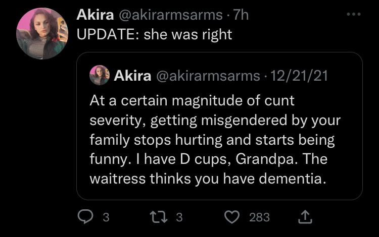 @akirarmsarms: At a certain magnitude of cunt severity, getting misgendered by your family stops hurting and starts being funny. I have D cups, Grandpa. The waitress thinks you have dementia.
@akirarmsarms: UPDATE: she was right