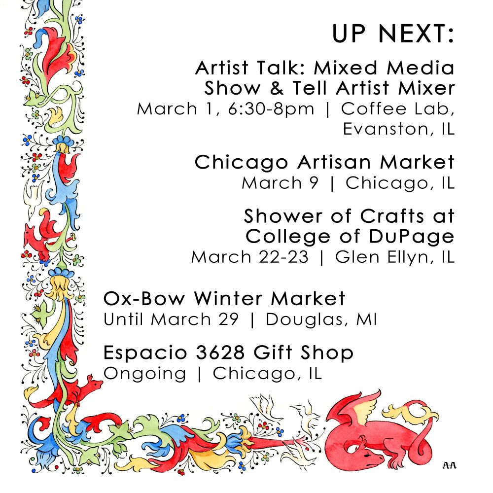 Text on a white background featuring a medieval manuscript-style border containing brightly-colored, scroll-like leaves, floral motifs, dragons, and birds along the left and bottom sides of the image.
Text reads:
"UP NEXT:
Artist Talk: Mixed Media Show and Tell Artist Mixer | March 1, 6:30-8pm | Coffee Lab, Evanston, IL

Chicago Artisan Market | March 9 | Chicago, IL

Shower of Crafts at College of DuPage | March 22-23 | Glen Ellyn, IL

Ox-Bow Winter Market | Until March 29 | Douglas, MI

Espacio 3628 Gift Shop | Ongoing | Chicago, IL"