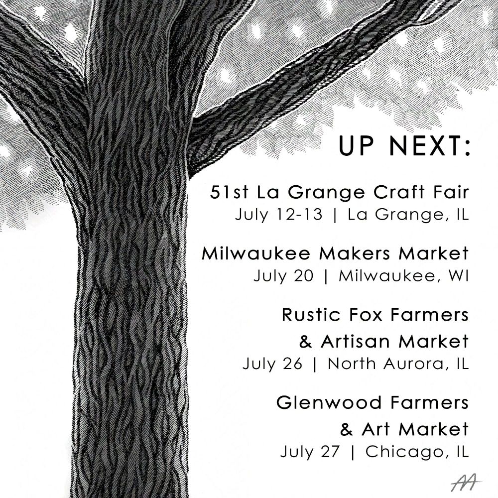 A black and white hatching illustration with greyscale overlay of an oak tree trunk branching off beneath a canopy of leaves. Includes the following text:
"Up Next:
51st Annual La Grange Craft Fair
July 12-13 | La Grange, IL

Milwaukee Makers Market
July 20 | Milwaukee, WI

Rustic Fox Farmers & Artisan Market
July 26 | North Aurora, IL

Glenwood Farmers & Art Market
July 27 | Chicago, IL"