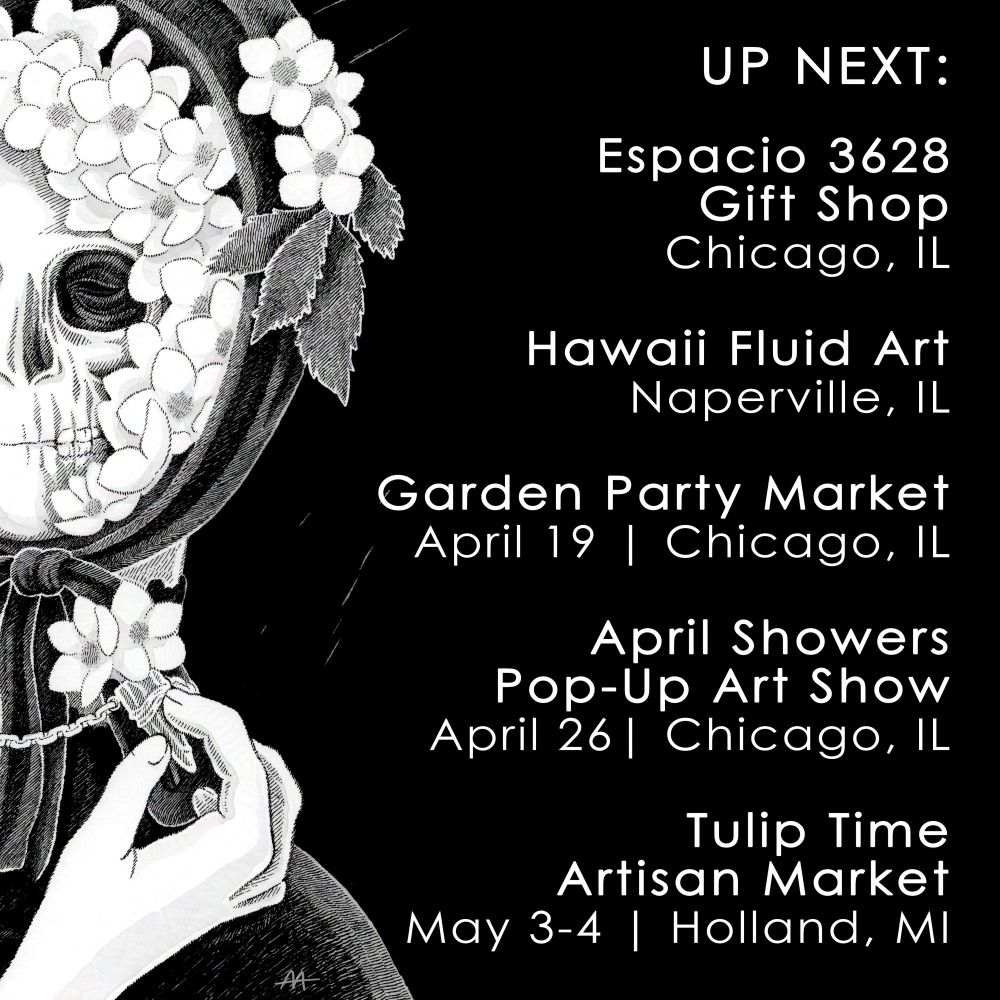A black and white graphic featuring a grayscale artwork of a skeleton-faced person in a black bonnet wreathed in white flowers, holding a necklace which holds the same flowers on the left-side of the image, with the following text on the right:
"UP NEXT:

Espacio 3628 Gift Shop
Chicago, IL

Hawaii Fluid Art
Naperville, IL

Garden Party Market
April 19 | Chicago, IL

April Showers Pop-Up Art Show
April 26 | Chicago, IL

Tulip Time Artisan Market
May 3-4 | Holland, MI"