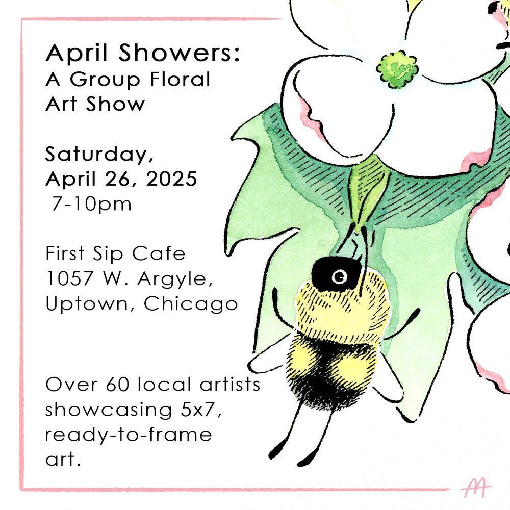 An image featuring an ink and watercolor illustration of a fuzzy, cartoonish bumblebee hanging on to a bright green leaf beneath a white, dogwood flower. To the left of the image, bordered in pink, text reads:
"April Showers: A Group Floral Art Show
Saturday, April 26, 2025,
7-10pm
First Sip Cafe, 1057 W. Argyle,
Uptown, Chicago
Over 60 local artists showcasing 5x7, ready-to-frame art."