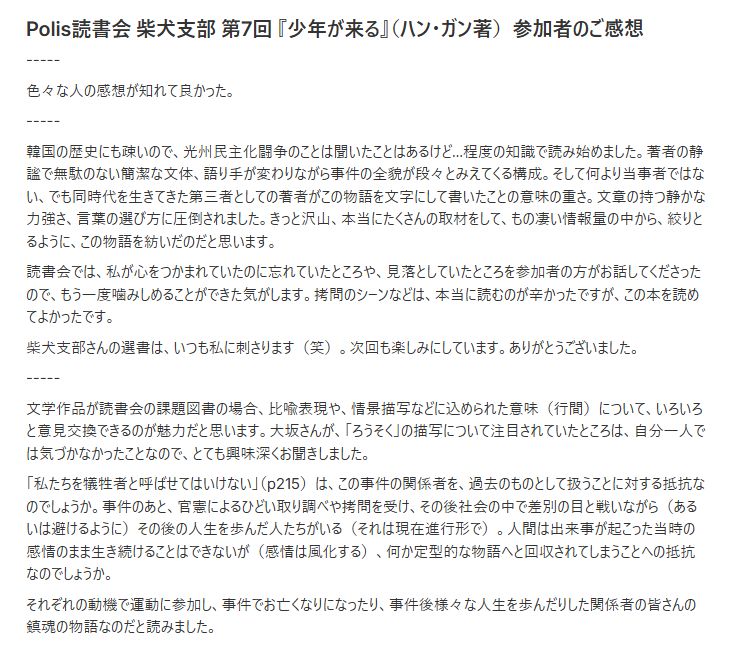 Polis読書会 柴犬支部 第7回 『少年が来る』（ハン・ガン著）参加者のご感想
-----
色々な人の感想が知れて良かった。
-----
韓国の歴史にも疎いので、光州民主化闘争のことは聞いたことはあるけど…程度の知識で読み始めました。著者の静謐で無駄のない簡潔な文体、語り手が変わりながら事件の全貌が段々とみえてくる構成。そして何より当事者ではない、でも同時代を生きてきた第三者としての著者がこの物語を文字にして書いたことの意味の重さ。文章の持つ静かな力強さ、言葉の選び方に圧倒されました。きっと沢山、本当にたくさんの取材をして、もの凄い情報量の中から、絞りとるように、この物語を紡いだのだと思います。

読書会では、私が心をつかまれていたのに忘れていたところや、見落としていたところを参加者の方がお話してくださったので、もう一度噛みしめることができた気がします。拷問のシーンなどは、本当に読むのが辛かったですが、この本を読めてよかったです。

柴犬支部さんの選書は、いつも私に刺さります（笑）。次回も楽しみにしています。ありがとうございました。
-----
文学作品が読書会の課題図書の場合、比喩表現や、情景描写などに込められた意味（行間）について、いろいろと意見交換できるのが魅力だと思います。大坂さんが、「ろうそく」の描写について注目されていたところは、自分一人では気づかなかったことなので、とても興味深くお聞きしました。

「私たちを犠牲者と呼ばせてはいけない」（p215）は、この事件の関係者を、過去のものとして扱うことに対する抵抗なのでしょうか。事件のあと、官憲によるひどい取り調べや拷問を受け、その後社会の中で差別の目と戦いながら（あるいは避けるように）その後の人生を歩んだ人たちがいる（それは現在進行形で）。人間は出来事が起こった当時の感情のまま生き続けることはできないが（感情は風化する）、何か定型的な物語へと回収されてしまうことへの抵抗なのでしょうか。

それぞれの動機で運動に参加し、事件でお亡くなりになったり、事件後様々な人生を歩んだりした関係者の皆さんの鎮魂の物語なのだと読みました。