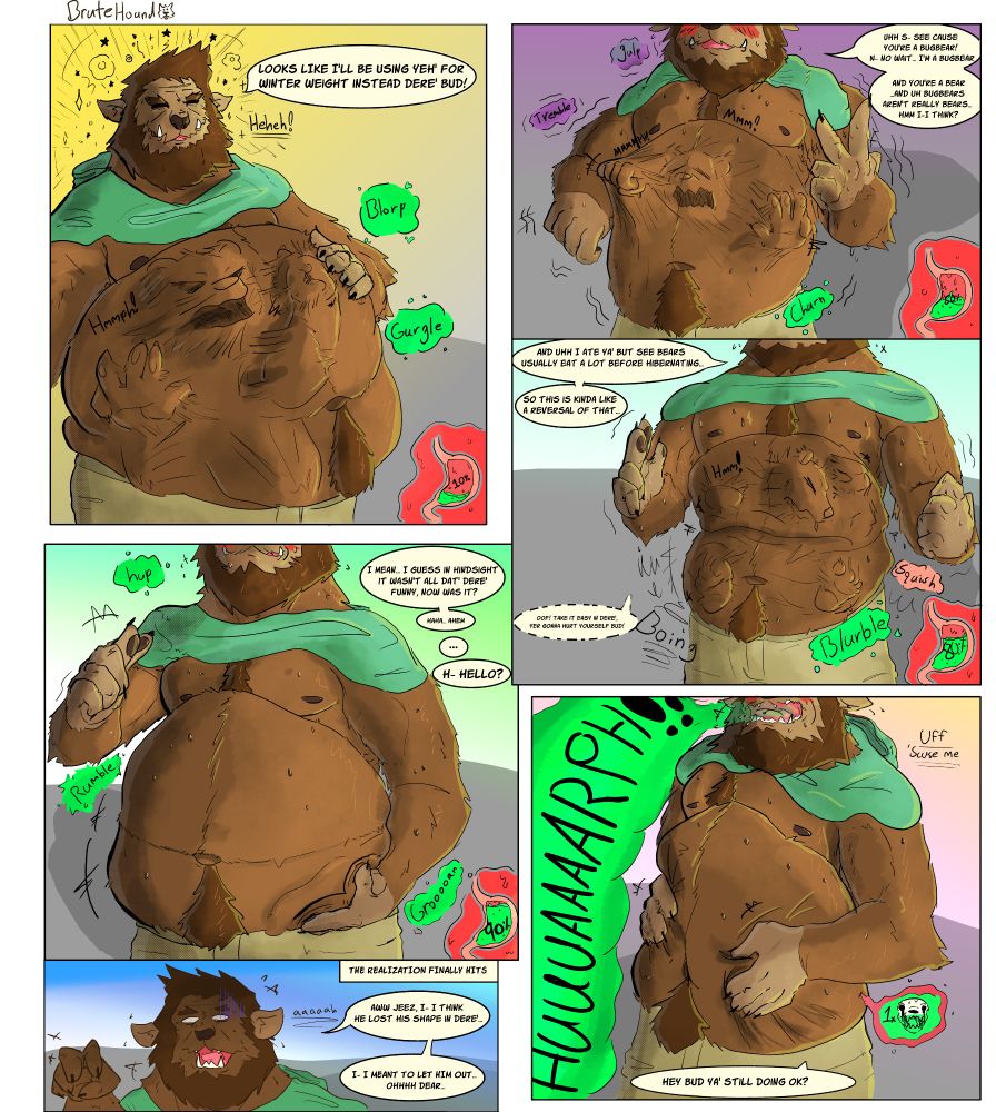 sorry if confusing, dont feel like its at all self explanatory so lemme try and break it down at least a tad. 

read from left to right the first panel is doug the bugbear eating a bear character just to make a joke

second panel is doug nervous that his joke didnt land so hes now floundering to explain it and his prey pushing on his gut while he doesnt notice

third panel is under the second instead of to the left because im a moron and thought it would work better. anyways doug is still explaining while the bear gets bounced back further in his gut, while doug notices hes still so caught up with his joke that he only comments about for a second before continuing

fourth panel is under the first with doug conceding it probably wasnt that funny of a joke while the bear is almost fully digested.

fifth is under the third panel where he belches and fully digests his prey and hes beginning to realize that he accidently digested the bear

final panel is him coming to the full realization that the bear has been digested and is him lamenting about it

uhh ill do better next time? i tried making a plan but i also just stupid :3 fun fact the last panel i had to make quickly because i realize that some of the dialogue would feel out of place in other panels so if it looks weird thats why. i also just liked how simple it was though. it might be my fave panel weirdly enough lol. anyways hope ya enjoyed it cause i def wanna do more later, maybe less time sunk into it though haha