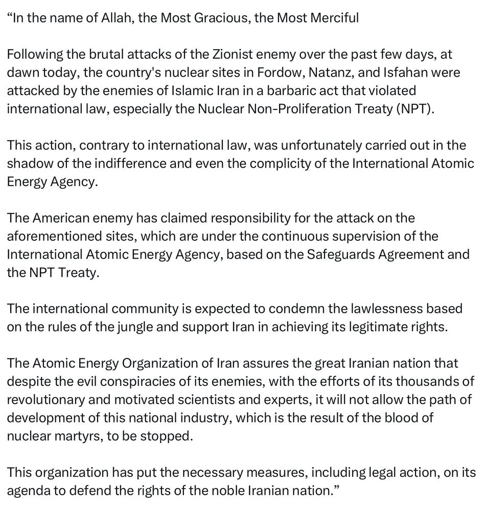 Text of a statement reading:
"In the name of Allah, the Most Gracious, the Most Merciful

Following the brutal attacks of the Zionist enemy over the past few days, at dawn today, the country's nuclear sites in Fordow, Natanz, and Isfahan were attacked by the enemies of Islamic Iran in a barbaric act that violated international law, especially the Nuclear Non-Proliferation Treaty (NPT).

This action, contrary to international law, was unfortunately carried out in the shadow of the indifference and even the complicity of the International Atomic Energy Agency.

The American enemy has claimed responsibility for the attack on the aforementioned sites, which are under the continuous supervision of the International Atomic Energy Agency, based on the Safeguards Agreement and the NPT Treaty.

The international community is expected to condemn the lawlessness based on the rules of the jungle and support Iran in achieving its legitimate rights.

The Atomic Energy Organization of Iran assures the great Iranian nation that despite the evil conspiracies of its enemies, with the efforts of its thousands of revolutionary and motivated scientists and experts, it will not allow the path of development of this national industry, which is the result of the blood of nuclear martyrs, to be stopped.

This organization has put the necessary measures, including legal action, on its agenda to defend the rights of the noble Iranian nation."