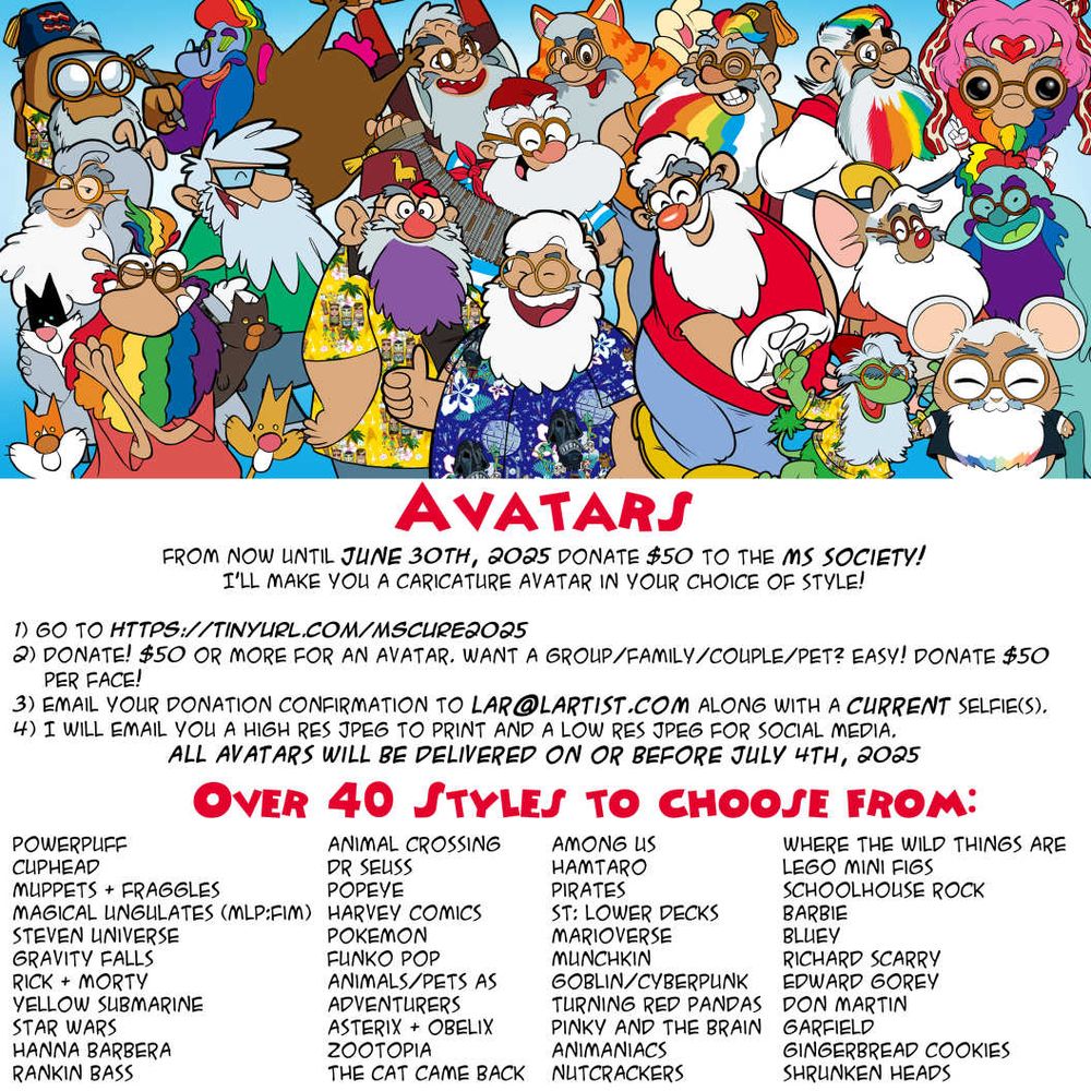 AVATARS
From now until JUNE 30TH, 2025 donate $50 to the MS society! 
I'll make you a caricature avatar IN YOUR CHOiCE OF STYLE!

1) go to https://tinyurl.com/mscure2025
2) donate! $50 or more for an avatar. Want a group/family/couple/pet? Easy! Donate $50 per face! 
3) email your donation confirmation to lar@lartist.com along with a current selfie(s). 
4) I will email you a high res jpeg to print and a low res jpeg for social media.
All avatars will be delivered on or before JuLY 4TH, 2025

Over 40 Styles to choose from from:
PowerPuff
Cuphead
Muppets & Fraggles
Magical Ungulates (MLP:FiM)
Steven Universe
Gravity Falls
Rick & Morty
Yellow Submarine
Star Wars
Hanna Barbera
Rankin bass
Animal Crossing
Dr Seuss
Popeye
Harvey Comics
Pokemon
Funko Pop
Animals/Pets as 
adventurers
Asterix & Obelix
Zootopia
The Cat Came Back
Among Us
Hamtaro
Pirates
ST: Lower Decks
Marioverse
Munchkin
Goblin/cyberpunk 
Turning Red Pandas
Pinky and the Brain
Animaniacs
Nutcrackers
Where the Wild Things Are
Lego Mini Figs
Schoolhouse Rock
Barbie
Bluey
Richard Scarry
Edward Gorey
Don Martin
Garfield
Gingerbread cookies
Shrunken heads