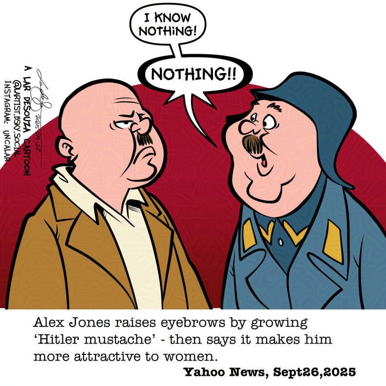 cartoon: Alex Jones, sporting a Hitler moustache, frowns at Sgt Schultz who says his trademark line of "I know nothing! NOTHING!"
Caption: Alex Jones raises eyebrows by growing 'Hitler mustache' - then says it makes him more attractive to women Yahoo News, Sept26, 2025