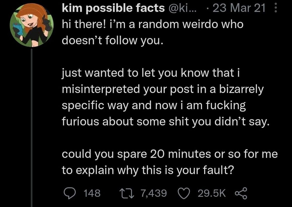 Hi there! I'm a random weirdo who doesn't follow you. 

just wanted to let you know that I misinterpreted your post and a bizarrely specific way and now I'm fucking furious about some shit You didn't say.

could you spare 20 minutes or so for me to explain why this is your fault?